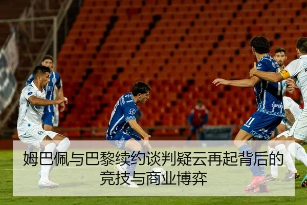 姆巴佩与巴黎续约谈判疑云再起背后的竞技与商业博弈